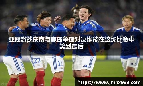 亚冠激战庆南与鹿岛争锋对决谁能在这场比赛中笑到最后